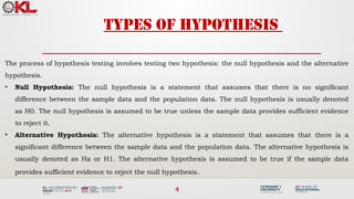 4
Types of Hypothesis
The process of hypothesis testing involves testing two hypothesis: the null hypothesis and the alternative
hypothesis.
• Null Hypothesis: The null hypothesis is a statement that assumes that there is no significant
difference between the sample data and the population data. The null hypothesis is usually denoted
as H0. The null hypothesis is assumed to be true unless the sample data provides sufficient evidence
to reject it.
• Alternative Hypothesis: The alternative hypothesis is a statement that assumes that there is a
significant difference between the sample data and the population data. The alternative hypothesis is
usually denoted as Ha or H1. The alternative hypothesis is assumed to be true if the sample data
provides sufficient evidence to reject the null hypothesis.
 