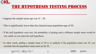 6
The Hypothesis Testing Process
• Suppose the sample mean age was X = 20.
• This is significantly lower than the claimed mean population age of 50.
• If the null hypothesis were true, the probability of getting such a different sample mean would be
very small, so you reject the null hypothesis.
• In other words, getting a sample mean of 20 is so unlikely if the population mean was 50, you
conclude that the population mean must not be 50.
 
