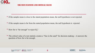 8
THE TEST STATISTIC AND CRITICAL VALUES
 If the sample mean is close to the stated population mean, the null hypothesis is not rejected.
 If the sample mean is far from the stated population mean, the null hypothesis is rejected.
 How far is “far enough” to reject H0?
 The critical value of a test statistic creates a “line in the sand” for decision making -- it answers the
question of how far is far enough.
 