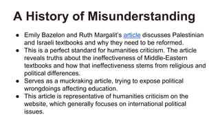 A History of Misunderstanding
● Emily Bazelon and Ruth Margalit’s article discusses Palestinian
and Israeli textbooks and why they need to be reformed.
● This is a perfect standard for humanities criticism. The article
reveals truths about the ineffectiveness of Middle-Eastern
textbooks and how that ineffectiveness stems from religious and
political differences.
● Serves as a muckraking article, trying to expose political
wrongdoings affecting education.
● This article is representative of humanities criticism on the
website, which generally focuses on international political
issues.
 