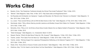 Works Cited
● Bazelon, Emily. "Are Palestinian Textbooks Actually Any Worse Than Israeli Textbooks?" Web. 14 Mar. 2015.
● "Behold." Slate Magazine. Slate. Web. 14 Mar. 2015. <http://www.slate.com/blogs/behold.html>.
● Kal Raustiala and Christopher Jon Sprigman. "Legally and Musically, the “Blurred Lines” Decision Is a Disaster." Slate Magazine. 12
Mar. 2015. Web. 14 Mar. 2015.
● Liu, Lowen. "How Leonard Nimoy Left Us With the Best Scene in Star Trek." Slate Magazine. 27 Feb. 2015. Web. 14 Mar. 2015.
● Sternbergh, Adam. "Why a Movie Starring Jennifer Lawrence and Bradley Cooper Didn’t Make It to Theaters." Slate Magazine. 12 Mar.
2015. Web. 13 Mar. 2015.
● McCarthy, Chris. "Why a U.S. Vet Wrote a Novel About Insider Attacks from an Afghan Soldier's Perspective." Slate Magazine. 5 Mar.
2015. Web. 14 Mar. 2015.
● “Slate Homepage.” Slate Magazine, n.d.. Screenshot. March 12 2015.
● Stewart, Rachel. "What’s So Bad About Friday the 13th, Anyway?" Slate Magazine. 13 Mar. 2015. Web. 13 Mar. 2015.
● Teicher, Jordan. "Porn Stars From the Neck Up." Slate Magazine. 13 Mar. 2015. Web. 13 Mar. 2015.
● Teicher, Jordan. "Stirring Images From Japanese Photographers Reflecting on the National Tragedy of 3/11." Slate Magazine. 11 Mar.
2015. Web. 13 Mar. 2015.
● Wade, Chris. "Every Shot on House of Cards Looks the Same." Slate Magazine. 1 Mar. 2015. Web. 13 Mar. 2015.
● Waldman, Katy. "H Is for Hawk Is Like No Book I’ve Ever Read Before." Slate Magazine. 6 Mar. 2015. Web. 14 Mar. 2015.
 