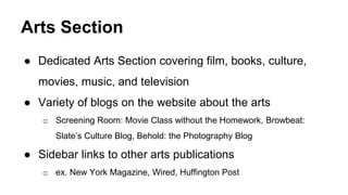 Arts Section
● Dedicated Arts Section covering film, books, culture,
movies, music, and television
● Variety of blogs on the website about the arts
o Screening Room: Movie Class without the Homework, Browbeat:
Slate’s Culture Blog, Behold: the Photography Blog
● Sidebar links to other arts publications
o ex. New York Magazine, Wired, Huffington Post
 