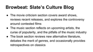 Browbeat: Slate’s Culture Blog
● The movie criticism section covers award shows,
reviews recent releases, and explores the controversy
around contested films
● The music section reflects on upcoming artists, the
curse of popularity, and the pitfalls of the music industry
● The book section reviews new alternative literature,
debates the merit of genres, and occasionally provides
retrospectives on classics
 