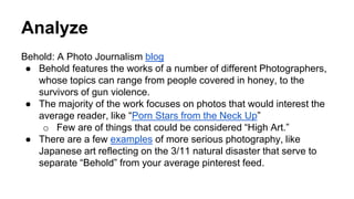 Analyze
Behold: A Photo Journalism blog
● Behold features the works of a number of different Photographers,
whose topics can range from people covered in honey, to the
survivors of gun violence.
● The majority of the work focuses on photos that would interest the
average reader, like “Porn Stars from the Neck Up”
o Few are of things that could be considered “High Art.”
● There are a few examples of more serious photography, like
Japanese art reflecting on the 3/11 natural disaster that serve to
separate “Behold” from your average pinterest feed.
 