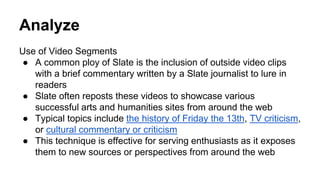 Analyze
Use of Video Segments
● A common ploy of Slate is the inclusion of outside video clips
with a brief commentary written by a Slate journalist to lure in
readers
● Slate often reposts these videos to showcase various
successful arts and humanities sites from around the web
● Typical topics include the history of Friday the 13th, TV criticism,
or cultural commentary or criticism
● This technique is effective for serving enthusiasts as it exposes
them to new sources or perspectives from around the web
 