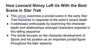 How Leonard Nimoy Left Us With the Best
Scene in Star Trek
● This article examines a pivotal scene in the early Star
Trek franchise in response to the actor’s recent death
● It addresses enthusiasts by examining the character
depth and relationships amongst characters exposed in
this telling sequence
● The article focuses on the character development of
Spock and his position as an important pivotal figure
throughout the later seasons
 