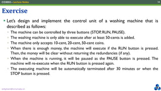 anhpham@hcmut.edu.vn
CO3053 – Lecture Notes 14
▪ Let’s design and implement the control unit of a washing machine that is
described as follows:
▫ The machine can be controlled by three buttons (STOP, RUN, PAUSE).
▫ The washing machine is only able to execute after at least 50-cents is added.
▫ The machine only accepts 10-cent, 20-cent, 50-cent coins.
▫ When there is enough money, the machine will execute if the RUN button is pressed.
Then, the money will be clear without returning the redundancies (if any).
▫ When the machine is running, it will be paused as the PAUSE button is pressed. The
machine will re-execute when the RUN button is pressed again.
▫ The executing machine will be automatically terminated after 30 minutes or when the
STOP button is pressed.
Exercise
 