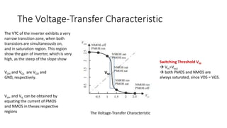 The Voltage-Transfer Characteristic
The Voltage-Transfer Characteristic
The VTC of the inverter exhibits a very
narrow transition zone, when both
transistors are simultaneously on,
and in saturation region. This region
show the gain of inverter, which is very
high, as the steep of the slope show
VOH and VOL are VDD and
GND, respectively.
Switching Threshold VM
 Vin=Vout
 both PMOS and NMOS are
always saturated, since VDS = VGS.
VIH, and VIL can be obtained by
equating the current of PMOS
and NMOS in theses respective
regions
VM
 