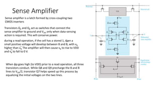 Sense Amplifier
Transistors Q5 and Q6 act as switches that connect the
sense amplifier to ground and VDD only when data-sensing
action is required. This will conserve power.
during a read operation, if the cell has a stored 1, then a
small positive voltage will develop between B and B, with vB
higher than vB. The amplifier will then cause vB to rise to VDD
and vB to fall to 0 V.
Sense amplifier is a latch formed by cross-coupling two
CMOS inverters
When φp goes high (to VDD) prior to a read operation, all three
transistors conduct. While Q8 and Q9 precharge the B and B
lines to VDD/2, transistor Q7 helps speed up this process by
equalizing the initial voltages on the two lines.
 