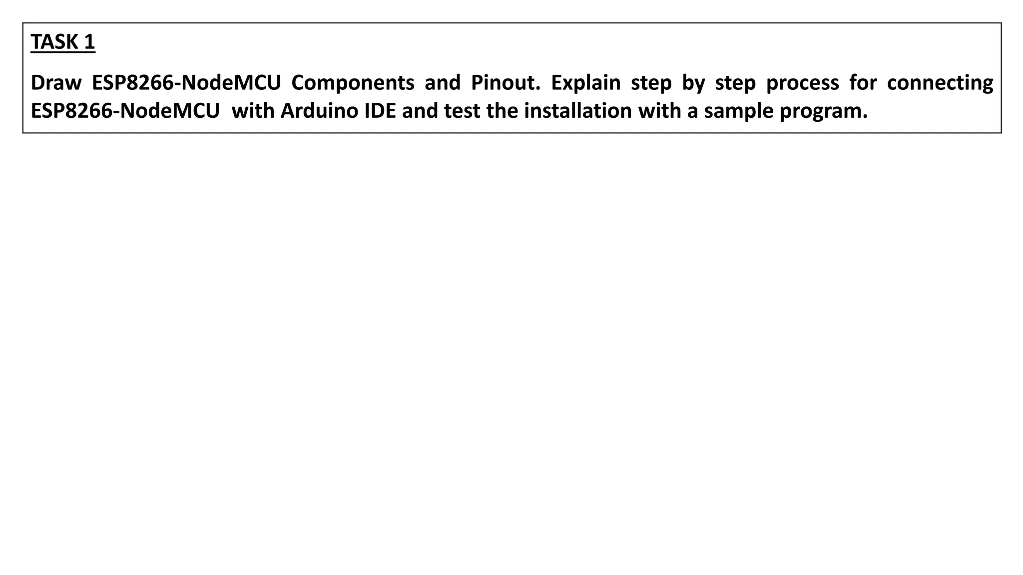 TASK 1
Draw ESP8266-NodeMCU Components and Pinout. Explain step by step process for connecting
ESP8266-NodeMCU with Arduino IDE and test the installation with a sample program.
 