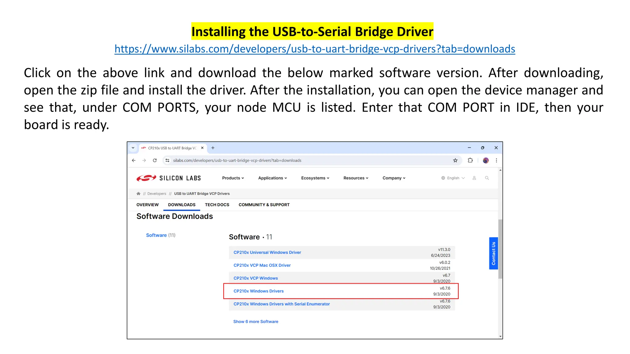 https://www.silabs.com/developers/usb-to-uart-bridge-vcp-drivers?tab=downloads
Click on the above link and download the below marked software version. After downloading,
open the zip file and install the driver. After the installation, you can open the device manager and
see that, under COM PORTS, your node MCU is listed. Enter that COM PORT in IDE, then your
board is ready.
Installing the USB-to-Serial Bridge Driver
 