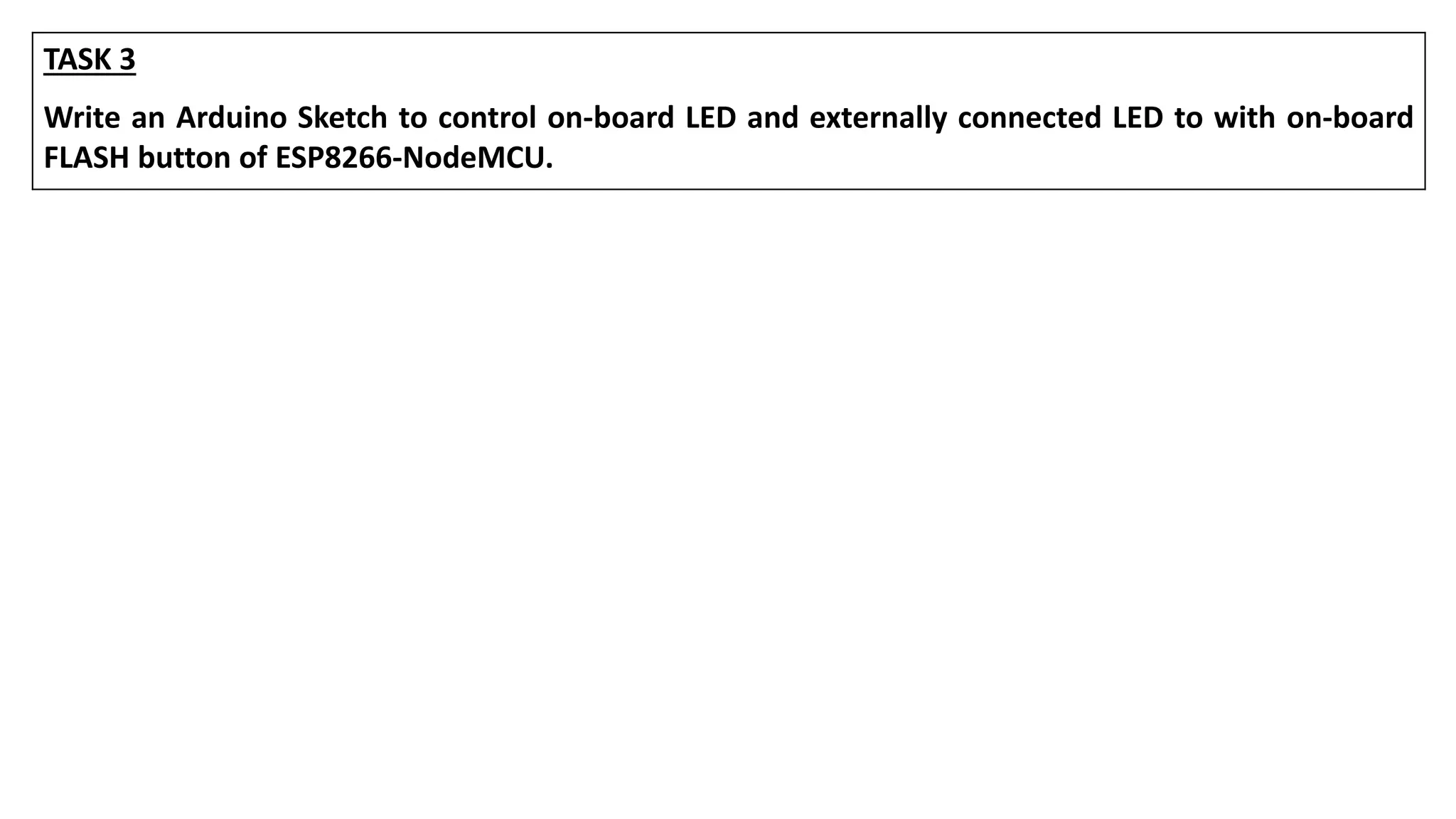 TASK 3
Write an Arduino Sketch to control on-board LED and externally connected LED to with on-board
FLASH button of ESP8266-NodeMCU.
 