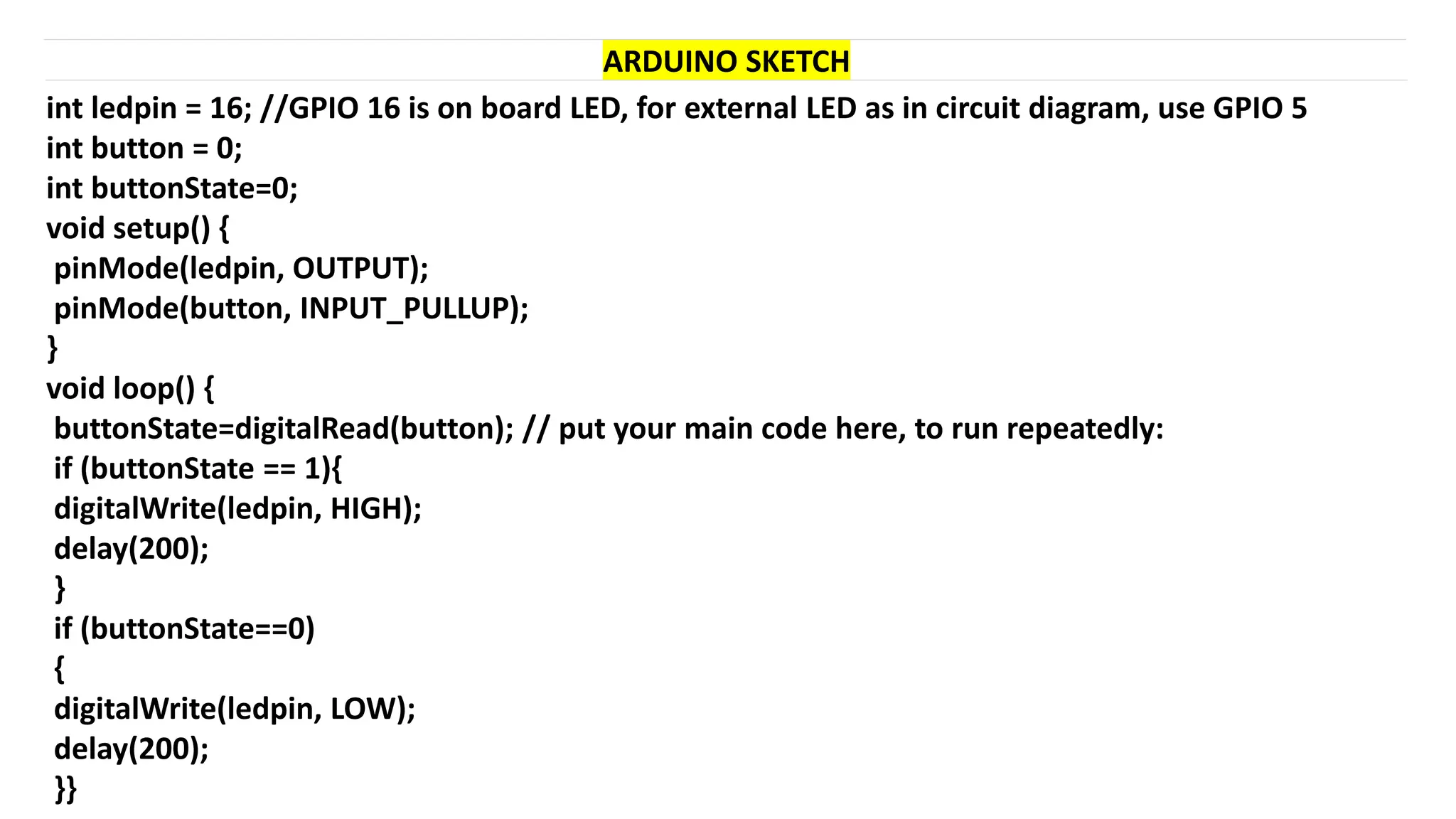 int ledpin = 16; //GPIO 16 is on board LED, for external LED as in circuit diagram, use GPIO 5
int button = 0;
int buttonState=0;
void setup() {
pinMode(ledpin, OUTPUT);
pinMode(button, INPUT_PULLUP);
}
void loop() {
buttonState=digitalRead(button); // put your main code here, to run repeatedly:
if (buttonState == 1){
digitalWrite(ledpin, HIGH);
delay(200);
}
if (buttonState==0)
{
digitalWrite(ledpin, LOW);
delay(200);
}}
ARDUINO SKETCH
 