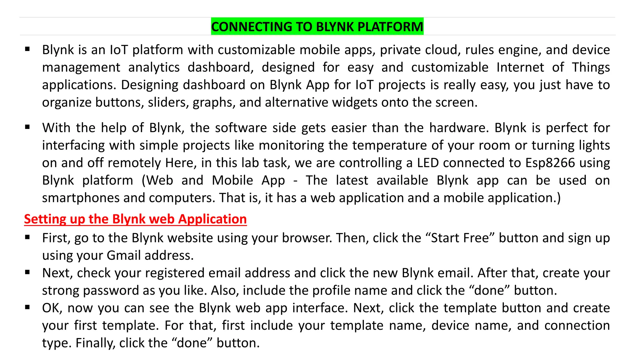 CONNECTING TO BLYNK PLATFORM
▪ Blynk is an IoT platform with customizable mobile apps, private cloud, rules engine, and device
management analytics dashboard, designed for easy and customizable Internet of Things
applications. Designing dashboard on Blynk App for IoT projects is really easy, you just have to
organize buttons, sliders, graphs, and alternative widgets onto the screen.
▪ With the help of Blynk, the software side gets easier than the hardware. Blynk is perfect for
interfacing with simple projects like monitoring the temperature of your room or turning lights
on and off remotely Here, in this lab task, we are controlling a LED connected to Esp8266 using
Blynk platform (Web and Mobile App - The latest available Blynk app can be used on
smartphones and computers. That is, it has a web application and a mobile application.)
Setting up the Blynk web Application
▪ First, go to the Blynk website using your browser. Then, click the “Start Free” button and sign up
using your Gmail address.
▪ Next, check your registered email address and click the new Blynk email. After that, create your
strong password as you like. Also, include the profile name and click the “done” button.
▪ OK, now you can see the Blynk web app interface. Next, click the template button and create
your first template. For that, first include your template name, device name, and connection
type. Finally, click the “done” button.
 