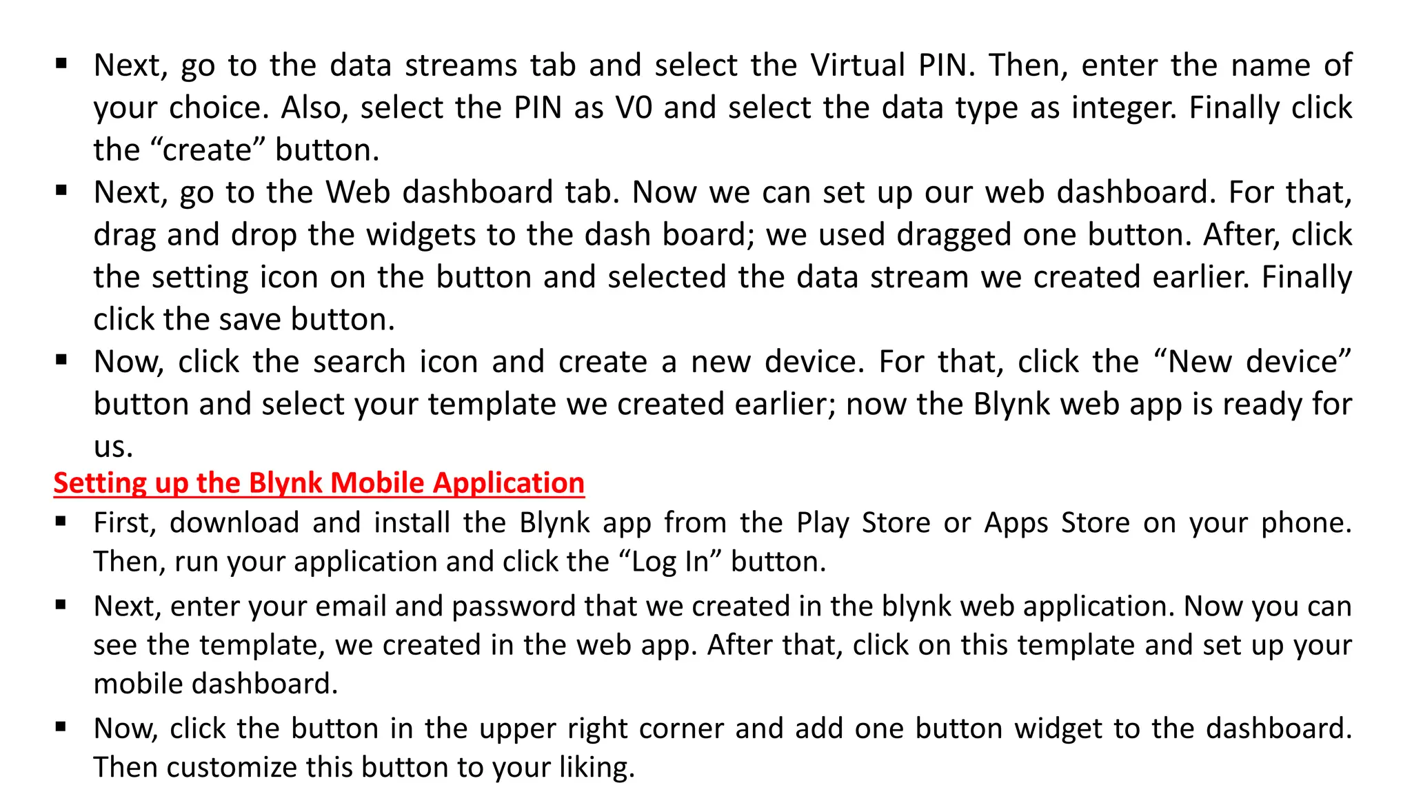▪ Next, go to the data streams tab and select the Virtual PIN. Then, enter the name of
your choice. Also, select the PIN as V0 and select the data type as integer. Finally click
the “create” button.
▪ Next, go to the Web dashboard tab. Now we can set up our web dashboard. For that,
drag and drop the widgets to the dash board; we used dragged one button. After, click
the setting icon on the button and selected the data stream we created earlier. Finally
click the save button.
▪ Now, click the search icon and create a new device. For that, click the “New device”
button and select your template we created earlier; now the Blynk web app is ready for
us.
Setting up the Blynk Mobile Application
▪ First, download and install the Blynk app from the Play Store or Apps Store on your phone.
Then, run your application and click the “Log In” button.
▪ Next, enter your email and password that we created in the blynk web application. Now you can
see the template, we created in the web app. After that, click on this template and set up your
mobile dashboard.
▪ Now, click the button in the upper right corner and add one button widget to the dashboard.
Then customize this button to your liking.
 