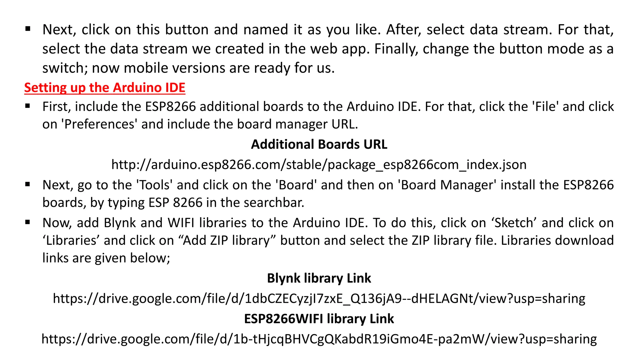 ▪ Next, click on this button and named it as you like. After, select data stream. For that,
select the data stream we created in the web app. Finally, change the button mode as a
switch; now mobile versions are ready for us.
Setting up the Arduino IDE
▪ First, include the ESP8266 additional boards to the Arduino IDE. For that, click the 'File' and click
on 'Preferences' and include the board manager URL.
Additional Boards URL
http://arduino.esp8266.com/stable/package_esp8266com_index.json
▪ Next, go to the 'Tools' and click on the 'Board' and then on 'Board Manager' install the ESP8266
boards, by typing ESP 8266 in the searchbar.
▪ Now, add Blynk and WIFI libraries to the Arduino IDE. To do this, click on ‘Sketch’ and click on
‘Libraries’ and click on “Add ZIP library” button and select the ZIP library file. Libraries download
links are given below;
Blynk library Link
https://drive.google.com/file/d/1dbCZECyzjI7zxE_Q136jA9--dHELAGNt/view?usp=sharing
ESP8266WIFI library Link
https://drive.google.com/file/d/1b-tHjcqBHVCgQKabdR19iGmo4E-pa2mW/view?usp=sharing
 