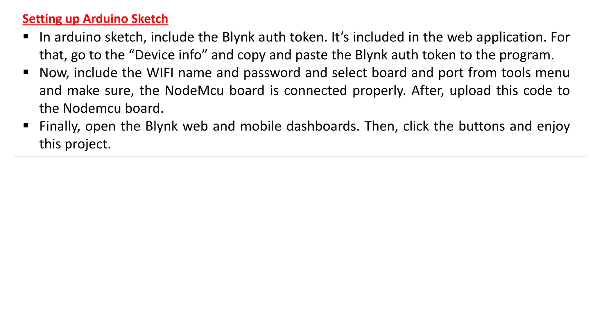 Setting up Arduino Sketch
▪ In arduino sketch, include the Blynk auth token. It’s included in the web application. For
that, go to the “Device info” and copy and paste the Blynk auth token to the program.
▪ Now, include the WIFI name and password and select board and port from tools menu
and make sure, the NodeMcu board is connected properly. After, upload this code to
the Nodemcu board.
▪ Finally, open the Blynk web and mobile dashboards. Then, click the buttons and enjoy
this project.
 