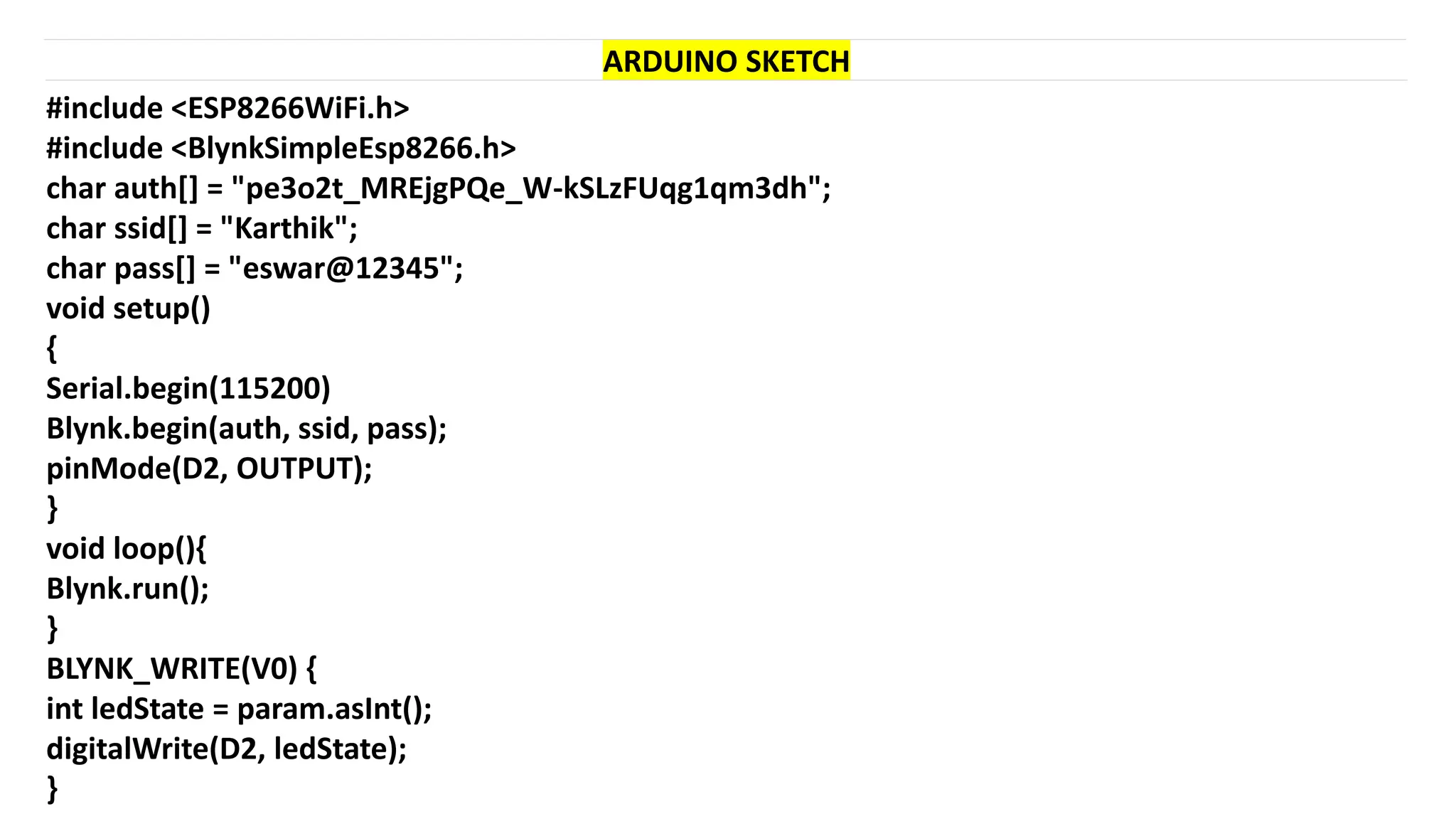 #include <ESP8266WiFi.h>
#include <BlynkSimpleEsp8266.h>
char auth[] = "pe3o2t_MREjgPQe_W-kSLzFUqg1qm3dh";
char ssid[] = "Karthik";
char pass[] = "eswar@12345";
void setup()
{
Serial.begin(115200)
Blynk.begin(auth, ssid, pass);
pinMode(D2, OUTPUT);
}
void loop(){
Blynk.run();
}
BLYNK_WRITE(V0) {
int ledState = param.asInt();
digitalWrite(D2, ledState);
}
ARDUINO SKETCH
 