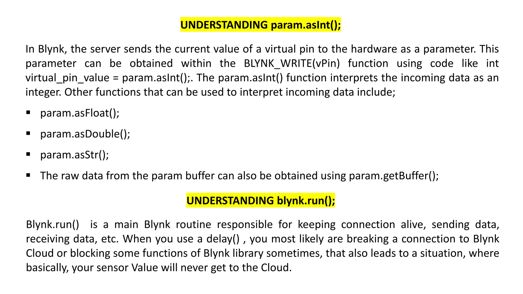 In Blynk, the server sends the current value of a virtual pin to the hardware as a parameter. This
parameter can be obtained within the BLYNK_WRITE(vPin) function using code like int
virtual_pin_value = param.asInt();. The param.asInt() function interprets the incoming data as an
integer. Other functions that can be used to interpret incoming data include;
▪ param.asFloat();
▪ param.asDouble();
▪ param.asStr();
▪ The raw data from the param buffer can also be obtained using param.getBuffer();
UNDERSTANDING param.asInt();
Blynk.run() is a main Blynk routine responsible for keeping connection alive, sending data,
receiving data, etc. When you use a delay() , you most likely are breaking a connection to Blynk
Cloud or blocking some functions of Blynk library sometimes, that also leads to a situation, where
basically, your sensor Value will never get to the Cloud.
UNDERSTANDING blynk.run();
 