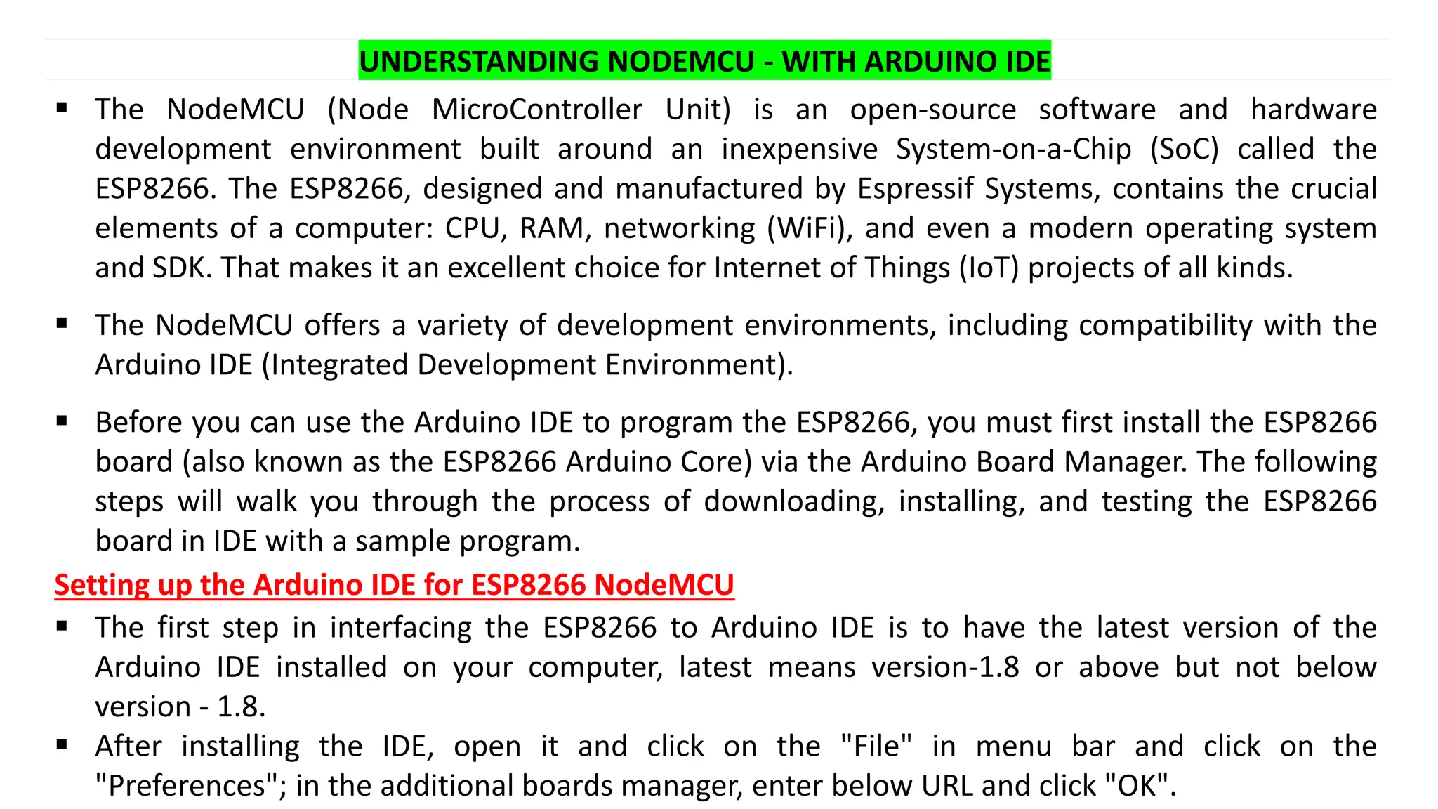 ▪ The NodeMCU (Node MicroController Unit) is an open-source software and hardware
development environment built around an inexpensive System-on-a-Chip (SoC) called the
ESP8266. The ESP8266, designed and manufactured by Espressif Systems, contains the crucial
elements of a computer: CPU, RAM, networking (WiFi), and even a modern operating system
and SDK. That makes it an excellent choice for Internet of Things (IoT) projects of all kinds.
▪ The NodeMCU offers a variety of development environments, including compatibility with the
Arduino IDE (Integrated Development Environment).
▪ Before you can use the Arduino IDE to program the ESP8266, you must first install the ESP8266
board (also known as the ESP8266 Arduino Core) via the Arduino Board Manager. The following
steps will walk you through the process of downloading, installing, and testing the ESP8266
board in IDE with a sample program.
UNDERSTANDING NODEMCU - WITH ARDUINO IDE
Setting up the Arduino IDE for ESP8266 NodeMCU
▪ The first step in interfacing the ESP8266 to Arduino IDE is to have the latest version of the
Arduino IDE installed on your computer, latest means version-1.8 or above but not below
version - 1.8.
▪ After installing the IDE, open it and click on the "File" in menu bar and click on the
"Preferences"; in the additional boards manager, enter below URL and click "OK".
 
