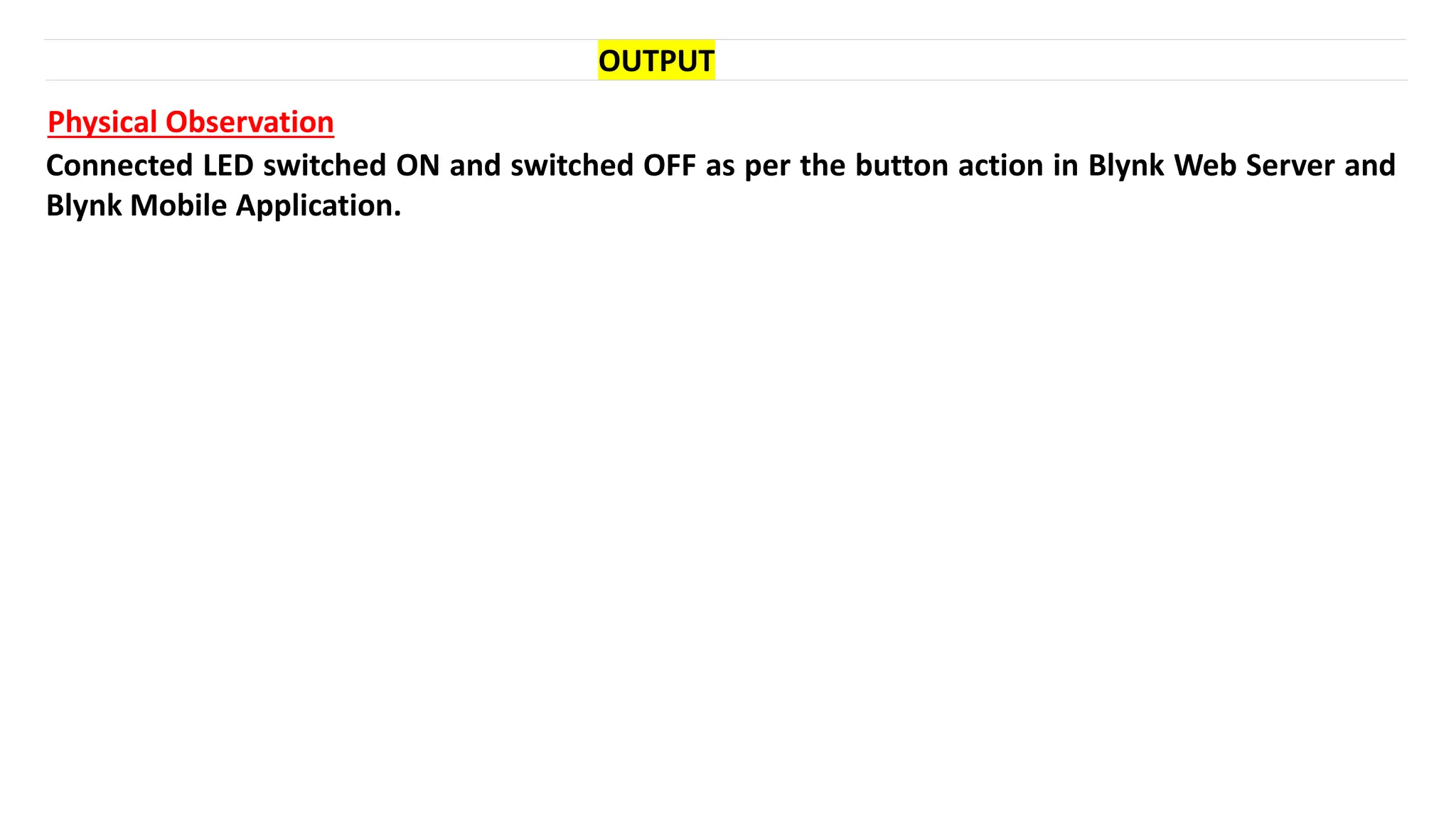 OUTPUT
Physical Observation
Connected LED switched ON and switched OFF as per the button action in Blynk Web Server and
Blynk Mobile Application.
 