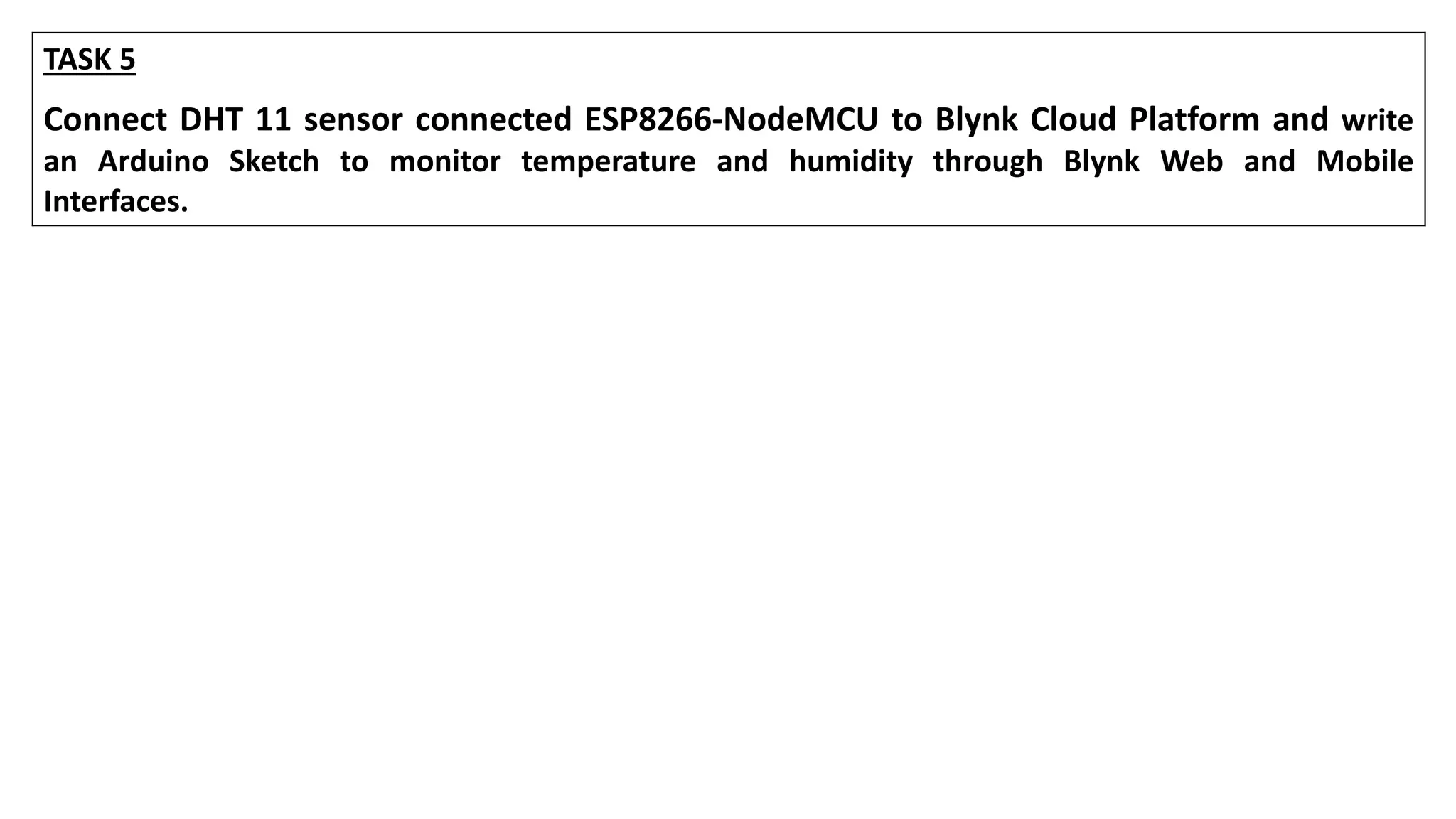 TASK 5
Connect DHT 11 sensor connected ESP8266-NodeMCU to Blynk Cloud Platform and write
an Arduino Sketch to monitor temperature and humidity through Blynk Web and Mobile
Interfaces.
 