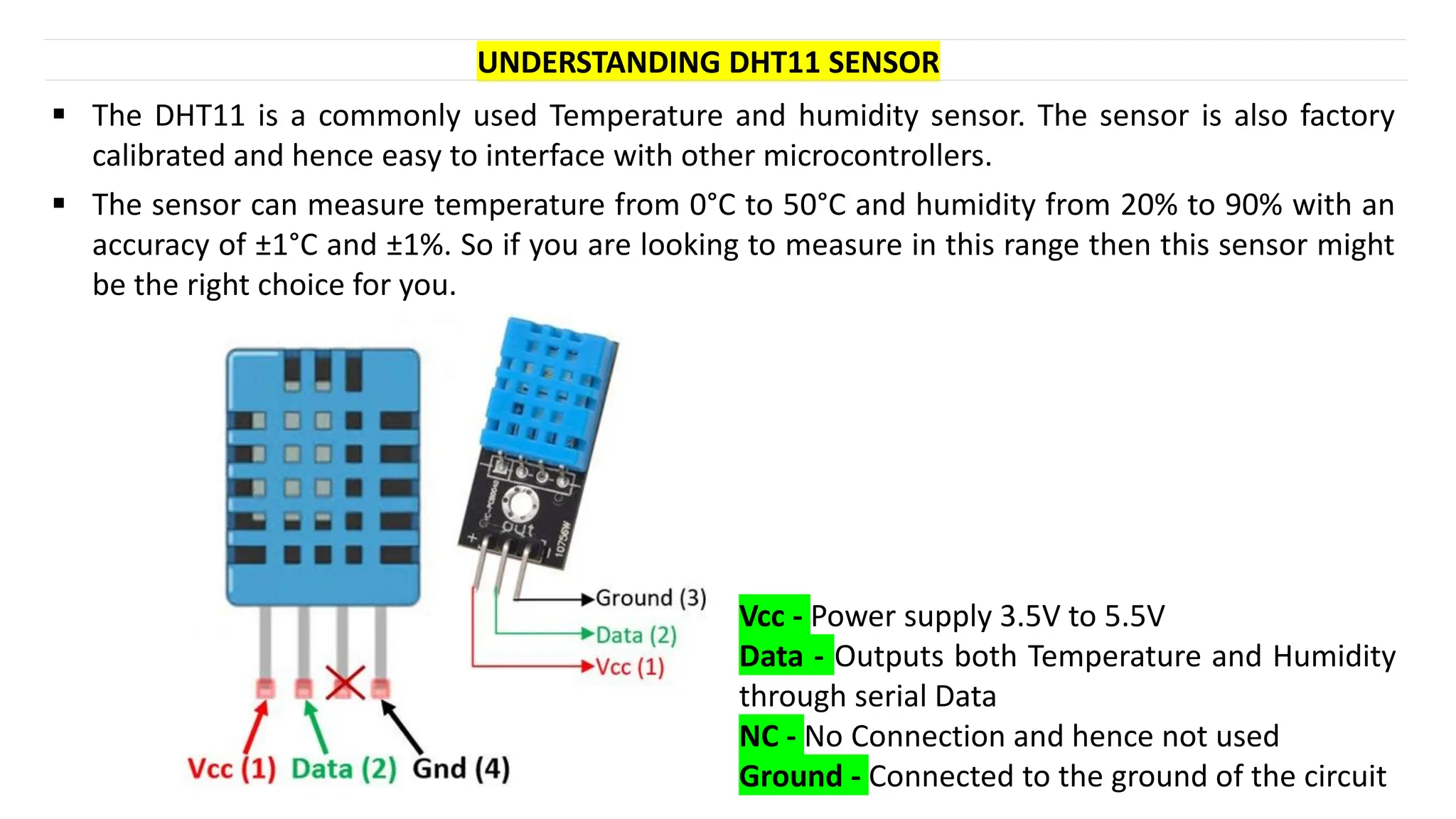 UNDERSTANDING DHT11 SENSOR
Vcc - Power supply 3.5V to 5.5V
Data - Outputs both Temperature and Humidity
through serial Data
NC - No Connection and hence not used
Ground - Connected to the ground of the circuit
▪ The DHT11 is a commonly used Temperature and humidity sensor. The sensor is also factory
calibrated and hence easy to interface with other microcontrollers.
▪ The sensor can measure temperature from 0°C to 50°C and humidity from 20% to 90% with an
accuracy of ±1°C and ±1%. So if you are looking to measure in this range then this sensor might
be the right choice for you.
 