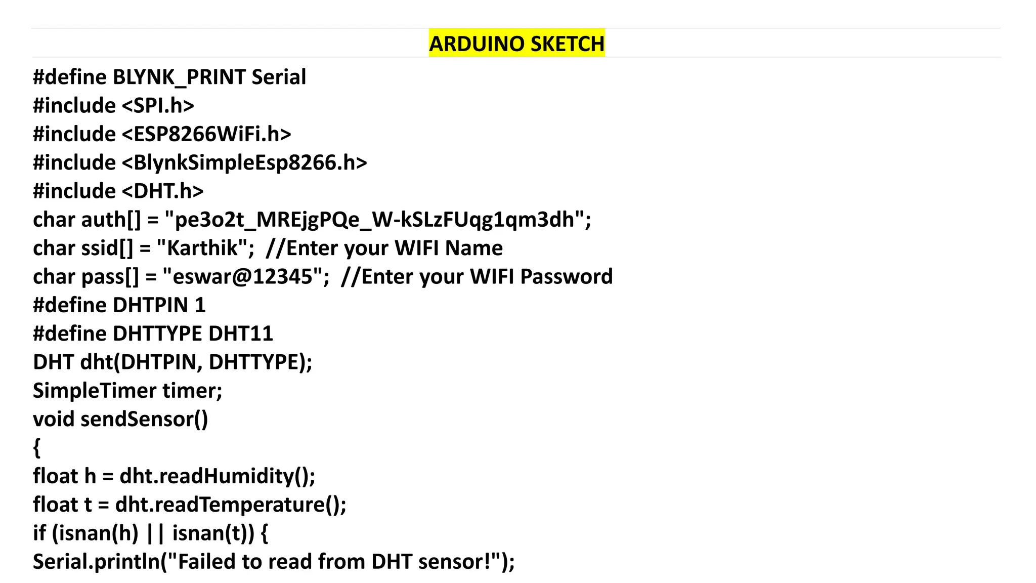 #define BLYNK_PRINT Serial
#include <SPI.h>
#include <ESP8266WiFi.h>
#include <BlynkSimpleEsp8266.h>
#include <DHT.h>
char auth[] = "pe3o2t_MREjgPQe_W-kSLzFUqg1qm3dh";
char ssid[] = "Karthik"; //Enter your WIFI Name
char pass[] = "eswar@12345"; //Enter your WIFI Password
#define DHTPIN 1
#define DHTTYPE DHT11
DHT dht(DHTPIN, DHTTYPE);
SimpleTimer timer;
void sendSensor()
{
float h = dht.readHumidity();
float t = dht.readTemperature();
if (isnan(h) || isnan(t)) {
Serial.println("Failed to read from DHT sensor!");
ARDUINO SKETCH
 