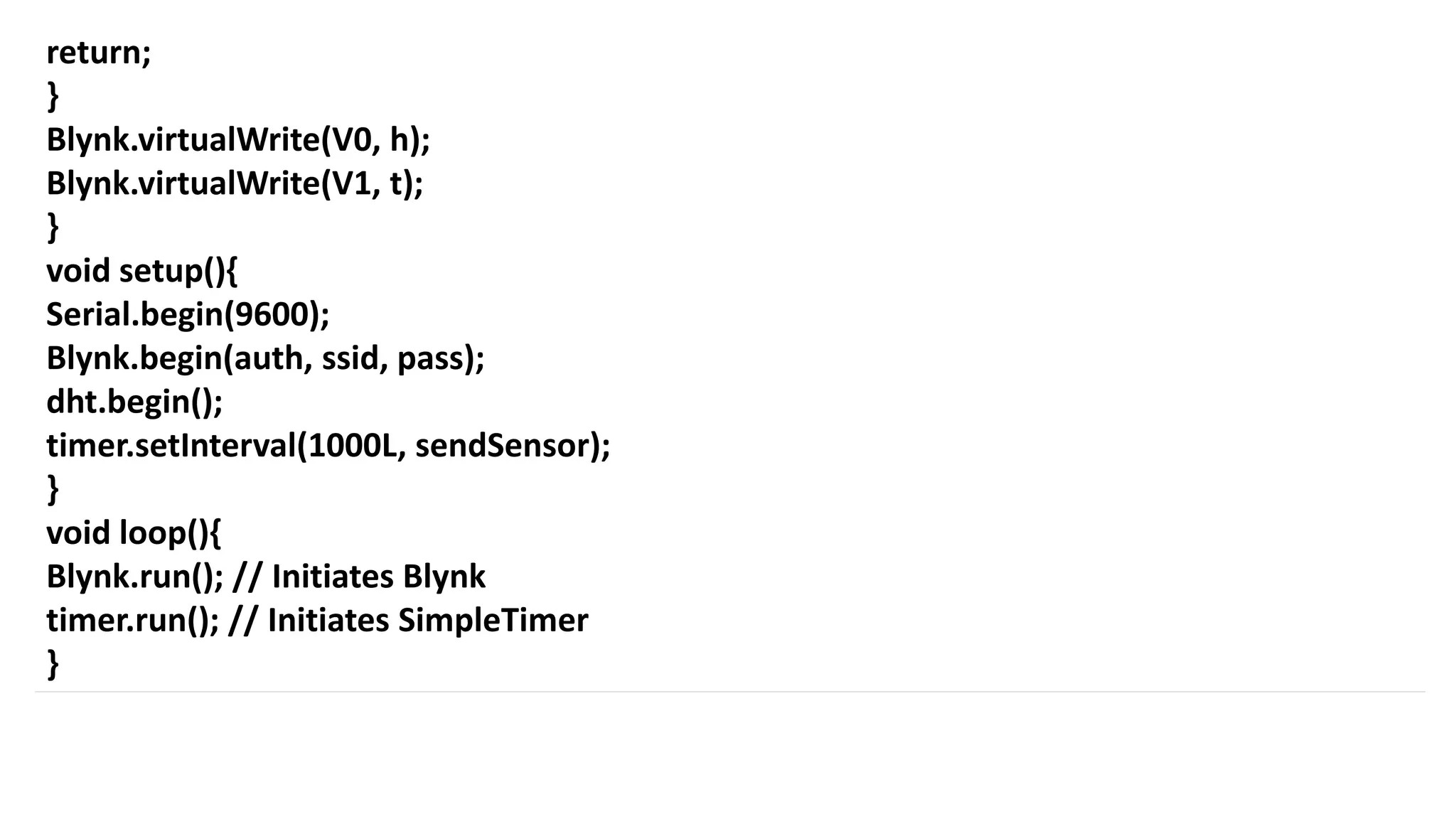 return;
}
Blynk.virtualWrite(V0, h);
Blynk.virtualWrite(V1, t);
}
void setup(){
Serial.begin(9600);
Blynk.begin(auth, ssid, pass);
dht.begin();
timer.setInterval(1000L, sendSensor);
}
void loop(){
Blynk.run(); // Initiates Blynk
timer.run(); // Initiates SimpleTimer
}
 