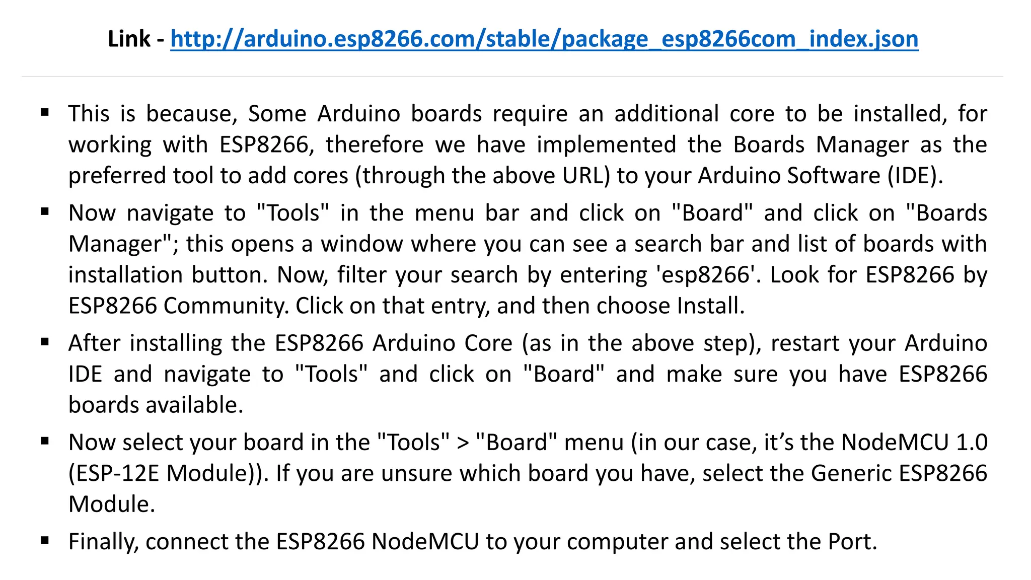 Link - http://arduino.esp8266.com/stable/package_esp8266com_index.json
▪ This is because, Some Arduino boards require an additional core to be installed, for
working with ESP8266, therefore we have implemented the Boards Manager as the
preferred tool to add cores (through the above URL) to your Arduino Software (IDE).
▪ Now navigate to "Tools" in the menu bar and click on "Board" and click on "Boards
Manager"; this opens a window where you can see a search bar and list of boards with
installation button. Now, filter your search by entering 'esp8266'. Look for ESP8266 by
ESP8266 Community. Click on that entry, and then choose Install.
▪ After installing the ESP8266 Arduino Core (as in the above step), restart your Arduino
IDE and navigate to "Tools" and click on "Board" and make sure you have ESP8266
boards available.
▪ Now select your board in the "Tools" > "Board" menu (in our case, it’s the NodeMCU 1.0
(ESP-12E Module)). If you are unsure which board you have, select the Generic ESP8266
Module.
▪ Finally, connect the ESP8266 NodeMCU to your computer and select the Port.
 