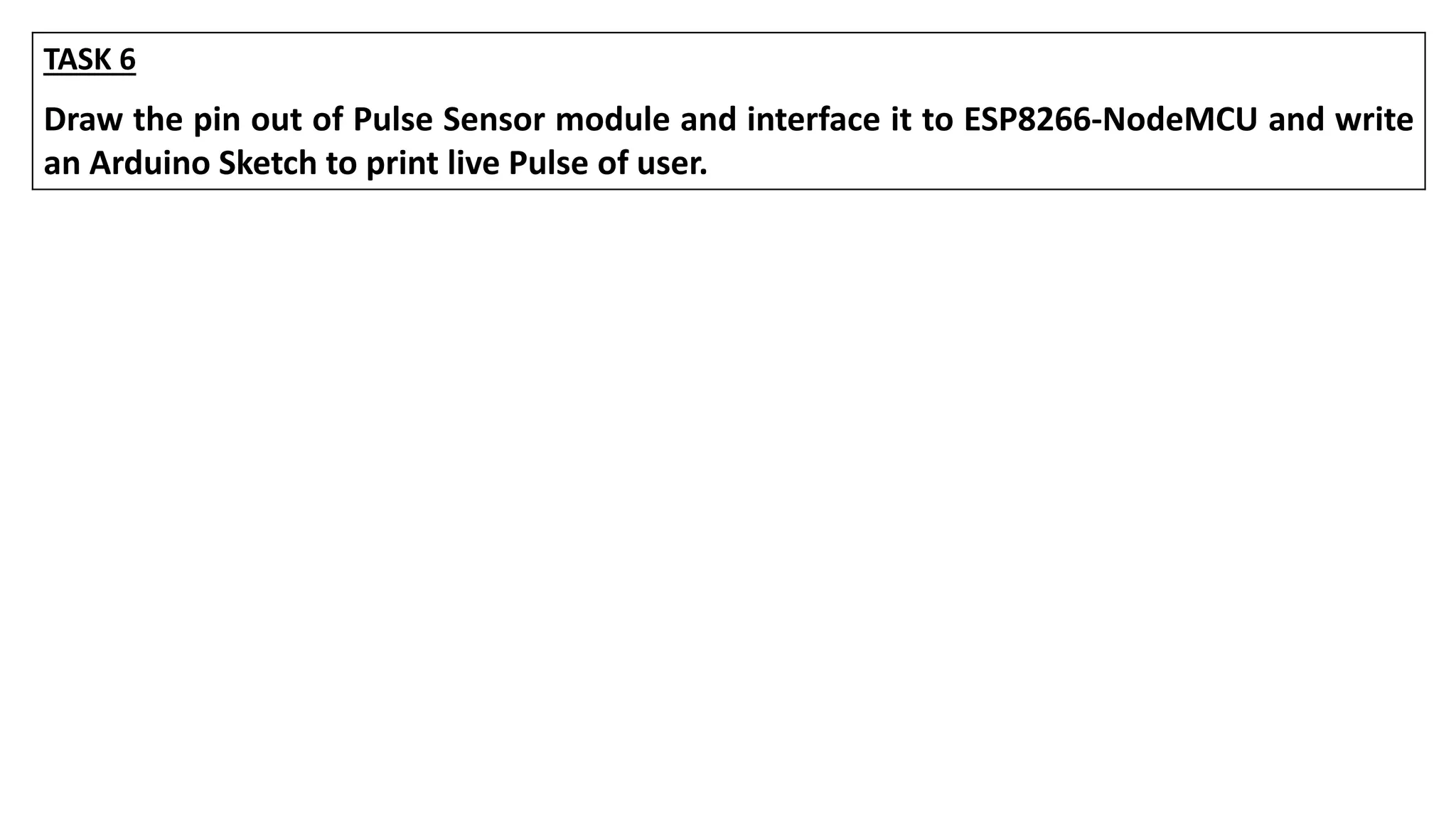 TASK 6
Draw the pin out of Pulse Sensor module and interface it to ESP8266-NodeMCU and write
an Arduino Sketch to print live Pulse of user.
 