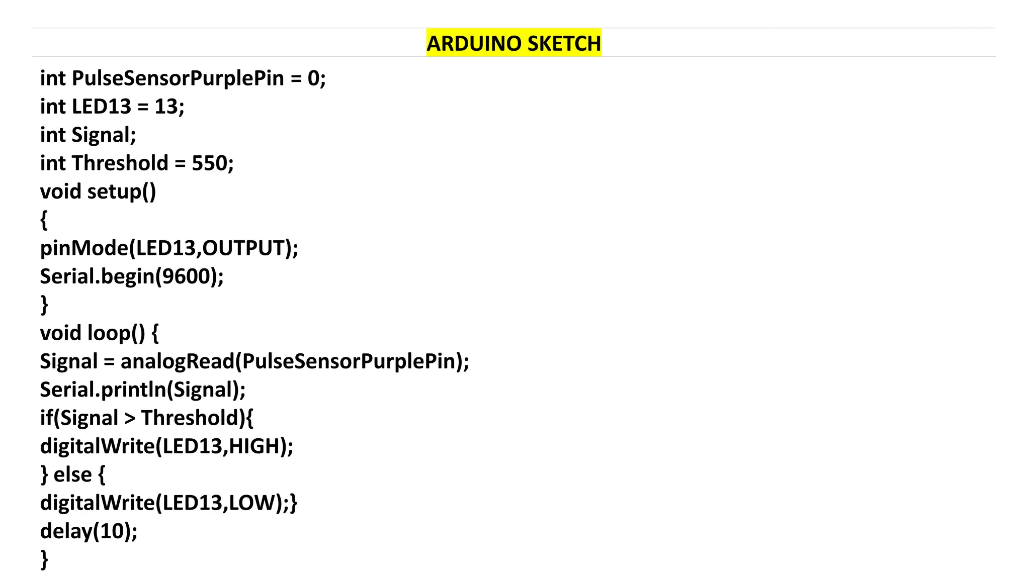 ARDUINO SKETCH
int PulseSensorPurplePin = 0;
int LED13 = 13;
int Signal;
int Threshold = 550;
void setup()
{
pinMode(LED13,OUTPUT);
Serial.begin(9600);
}
void loop() {
Signal = analogRead(PulseSensorPurplePin);
Serial.println(Signal);
if(Signal > Threshold){
digitalWrite(LED13,HIGH);
} else {
digitalWrite(LED13,LOW);}
delay(10);
}
 