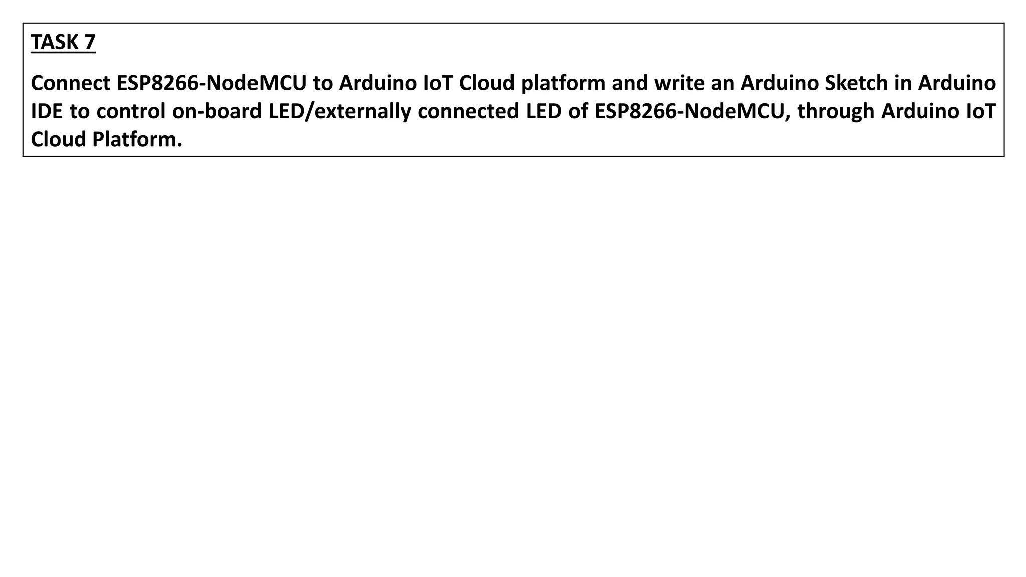 TASK 7
Connect ESP8266-NodeMCU to Arduino IoT Cloud platform and write an Arduino Sketch in Arduino
IDE to control on-board LED/externally connected LED of ESP8266-NodeMCU, through Arduino IoT
Cloud Platform.
 
