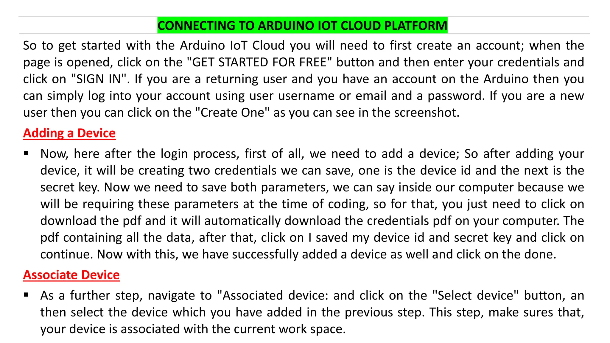CONNECTING TO ARDUINO IOT CLOUD PLATFORM
So to get started with the Arduino IoT Cloud you will need to first create an account; when the
page is opened, click on the "GET STARTED FOR FREE" button and then enter your credentials and
click on "SIGN IN". If you are a returning user and you have an account on the Arduino then you
can simply log into your account using user username or email and a password. If you are a new
user then you can click on the "Create One" as you can see in the screenshot.
Adding a Device
▪ Now, here after the login process, first of all, we need to add a device; So after adding your
device, it will be creating two credentials we can save, one is the device id and the next is the
secret key. Now we need to save both parameters, we can say inside our computer because we
will be requiring these parameters at the time of coding, so for that, you just need to click on
download the pdf and it will automatically download the credentials pdf on your computer. The
pdf containing all the data, after that, click on I saved my device id and secret key and click on
continue. Now with this, we have successfully added a device as well and click on the done.
Associate Device
▪ As a further step, navigate to "Associated device: and click on the "Select device" button, an
then select the device which you have added in the previous step. This step, make sures that,
your device is associated with the current work space.
 