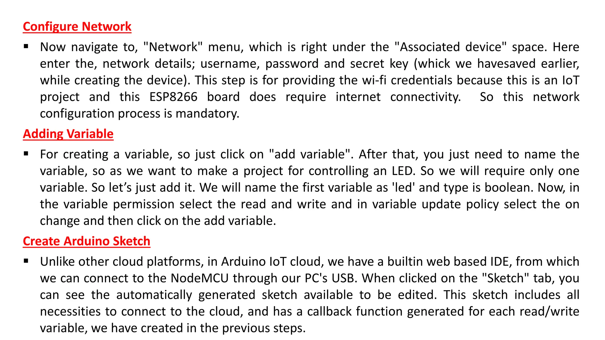Configure Network
▪ Now navigate to, "Network" menu, which is right under the "Associated device" space. Here
enter the, network details; username, password and secret key (whick we havesaved earlier,
while creating the device). This step is for providing the wi-fi credentials because this is an IoT
project and this ESP8266 board does require internet connectivity. So this network
configuration process is mandatory.
Adding Variable
▪ For creating a variable, so just click on "add variable". After that, you just need to name the
variable, so as we want to make a project for controlling an LED. So we will require only one
variable. So let’s just add it. We will name the first variable as 'led' and type is boolean. Now, in
the variable permission select the read and write and in variable update policy select the on
change and then click on the add variable.
Create Arduino Sketch
▪ Unlike other cloud platforms, in Arduino IoT cloud, we have a builtin web based IDE, from which
we can connect to the NodeMCU through our PC's USB. When clicked on the "Sketch" tab, you
can see the automatically generated sketch available to be edited. This sketch includes all
necessities to connect to the cloud, and has a callback function generated for each read/write
variable, we have created in the previous steps.
 
