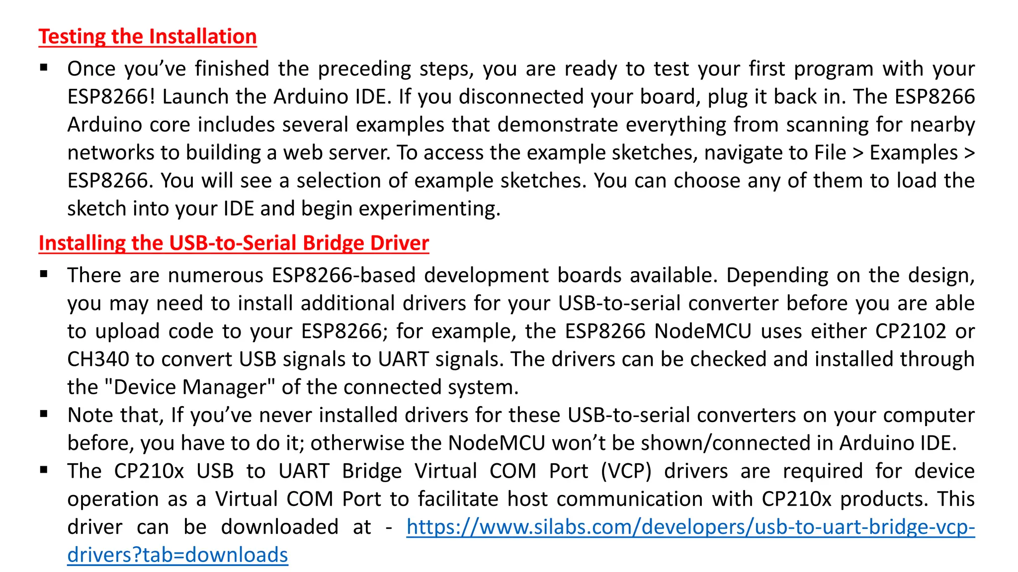 Installing the USB-to-Serial Bridge Driver
▪ There are numerous ESP8266-based development boards available. Depending on the design,
you may need to install additional drivers for your USB-to-serial converter before you are able
to upload code to your ESP8266; for example, the ESP8266 NodeMCU uses either CP2102 or
CH340 to convert USB signals to UART signals. The drivers can be checked and installed through
the "Device Manager" of the connected system.
▪ Note that, If you’ve never installed drivers for these USB-to-serial converters on your computer
before, you have to do it; otherwise the NodeMCU won’t be shown/connected in Arduino IDE.
▪ The CP210x USB to UART Bridge Virtual COM Port (VCP) drivers are required for device
operation as a Virtual COM Port to facilitate host communication with CP210x products. This
driver can be downloaded at - https://www.silabs.com/developers/usb-to-uart-bridge-vcp-
drivers?tab=downloads
Testing the Installation
▪ Once you’ve finished the preceding steps, you are ready to test your first program with your
ESP8266! Launch the Arduino IDE. If you disconnected your board, plug it back in. The ESP8266
Arduino core includes several examples that demonstrate everything from scanning for nearby
networks to building a web server. To access the example sketches, navigate to File > Examples >
ESP8266. You will see a selection of example sketches. You can choose any of them to load the
sketch into your IDE and begin experimenting.
 