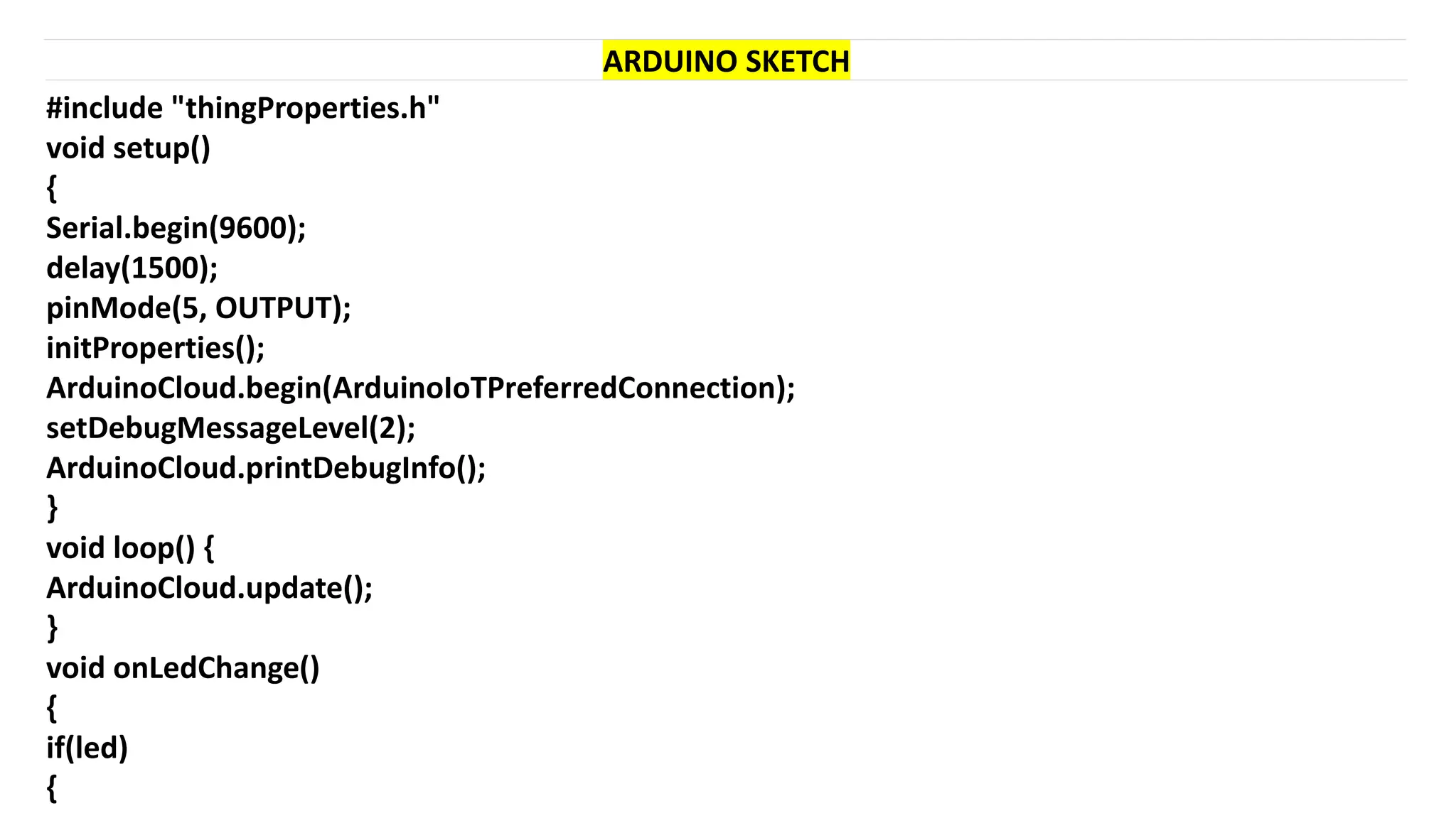 #include "thingProperties.h"
void setup()
{
Serial.begin(9600);
delay(1500);
pinMode(5, OUTPUT);
initProperties();
ArduinoCloud.begin(ArduinoIoTPreferredConnection);
setDebugMessageLevel(2);
ArduinoCloud.printDebugInfo();
}
void loop() {
ArduinoCloud.update();
}
void onLedChange()
{
if(led)
{
ARDUINO SKETCH
 