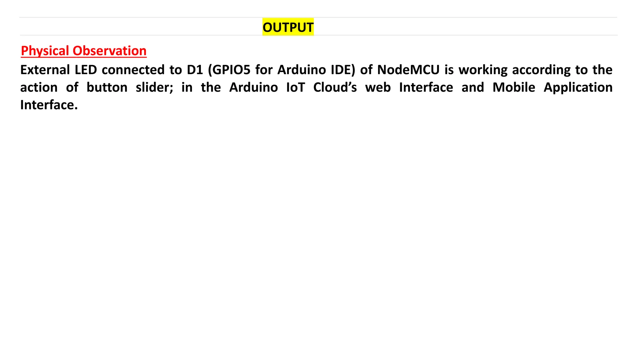 OUTPUT
Physical Observation
External LED connected to D1 (GPIO5 for Arduino IDE) of NodeMCU is working according to the
action of button slider; in the Arduino IoT Cloud’s web Interface and Mobile Application
Interface.
 
