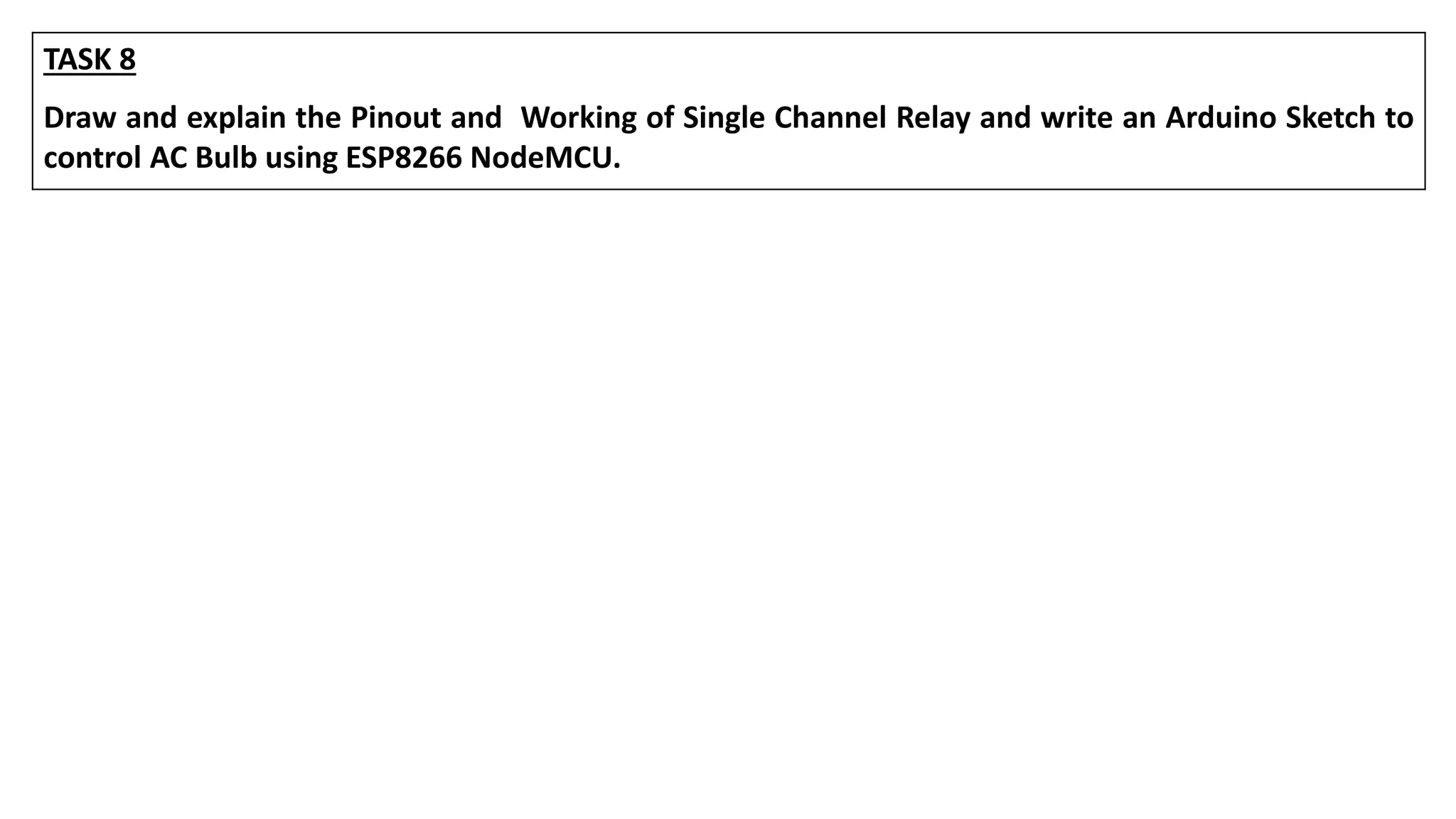TASK 8
Draw and explain the Pinout and Working of Single Channel Relay and write an Arduino Sketch to
control AC Bulb using ESP8266 NodeMCU.
 