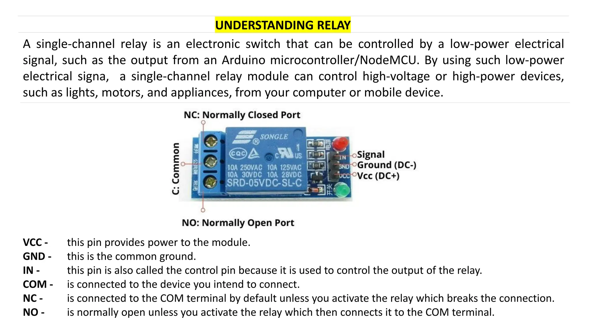 UNDERSTANDING RELAY
A single-channel relay is an electronic switch that can be controlled by a low-power electrical
signal, such as the output from an Arduino microcontroller/NodeMCU. By using such low-power
electrical signa, a single-channel relay module can control high-voltage or high-power devices,
such as lights, motors, and appliances, from your computer or mobile device.
VCC - this pin provides power to the module.
GND - this is the common ground.
IN - this pin is also called the control pin because it is used to control the output of the relay.
COM - is connected to the device you intend to connect.
NC - is connected to the COM terminal by default unless you activate the relay which breaks the connection.
NO - is normally open unless you activate the relay which then connects it to the COM terminal.
 