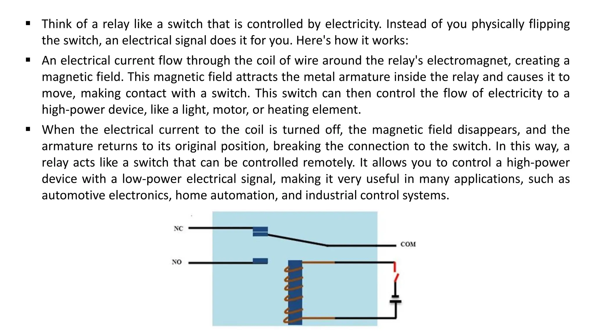 ▪ Think of a relay like a switch that is controlled by electricity. Instead of you physically flipping
the switch, an electrical signal does it for you. Here's how it works:
▪ An electrical current flow through the coil of wire around the relay's electromagnet, creating a
magnetic field. This magnetic field attracts the metal armature inside the relay and causes it to
move, making contact with a switch. This switch can then control the flow of electricity to a
high-power device, like a light, motor, or heating element.
▪ When the electrical current to the coil is turned off, the magnetic field disappears, and the
armature returns to its original position, breaking the connection to the switch. In this way, a
relay acts like a switch that can be controlled remotely. It allows you to control a high-power
device with a low-power electrical signal, making it very useful in many applications, such as
automotive electronics, home automation, and industrial control systems.
 