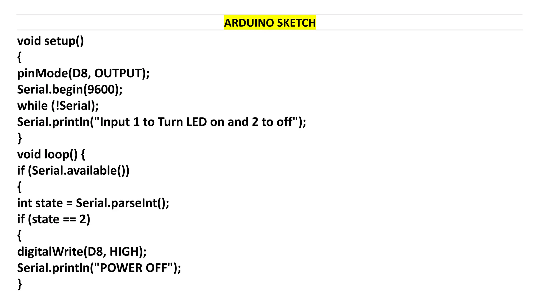 void setup()
{
pinMode(D8, OUTPUT);
Serial.begin(9600);
while (!Serial);
Serial.println("Input 1 to Turn LED on and 2 to off");
}
void loop() {
if (Serial.available())
{
int state = Serial.parseInt();
if (state == 2)
{
digitalWrite(D8, HIGH);
Serial.println("POWER OFF");
}
ARDUINO SKETCH
 