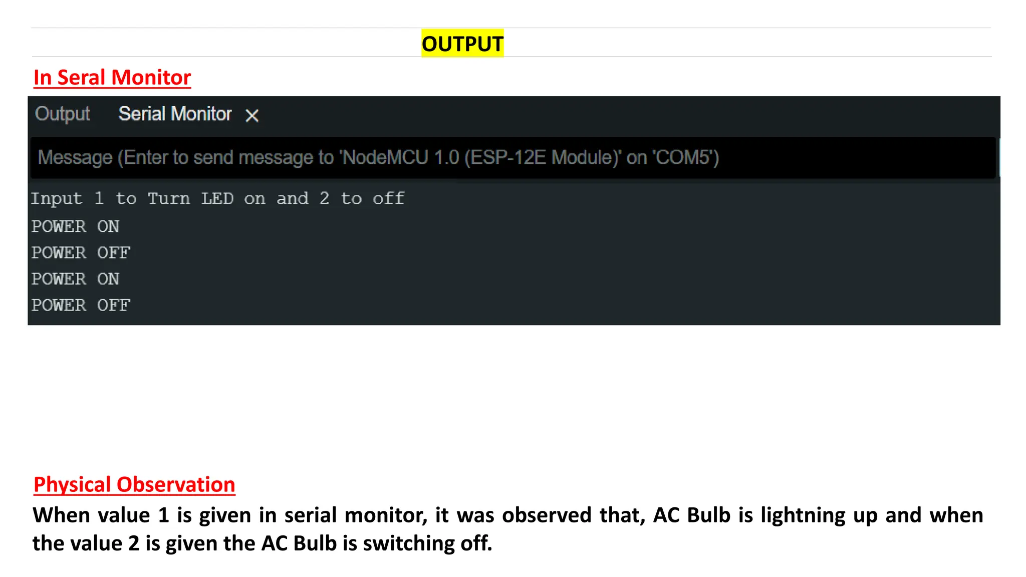 OUTPUT
In Seral Monitor
Physical Observation
When value 1 is given in serial monitor, it was observed that, AC Bulb is lightning up and when
the value 2 is given the AC Bulb is switching off.
 