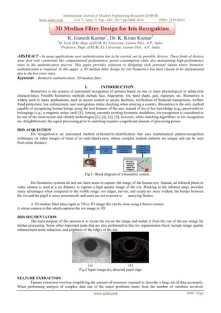 www.ijmer.com

International Journal of Modern Engineering Research (IJMER)
Vol. 3, Issue. 5, Sep - Oct. 2013 pp-3008-3011
ISSN: 2249-6645

3D Median Filter Design for Iris Recognition
K. Ganesh Kumar1, Dr. K. Kiran Kumar2
1

M. Tech (ES), Dept. of ECM, KL University, Guntur Dist., A.P., India.
2
Professor, Dept. of ECM, KL University, Guntur Dist., A.P., India.

ABSTRACT - In many applications user authentication has to be carried out by portable devices. These kinds of devices
must deal with constraints like computational performance, power consumption while also maintaining high performance
rates in the authentication process. This paper provides solutions to designing such personal tokens where biometric
authentication is required. In this paper, a 3D median filter design for iris biometrics has been chosen to be implemented
due to the low error rates.
Keywords – Biometric authentication, 3D median filter.

I.

INTRODUCTION

Biometrics is the science of automated recognition of persons based on one or more physiological or behavioral
characteristics. Possible biometrics methods include face, ﬁngerprint, iris, hand shape, gait, signature, etc. Biometrics is
widely used in many applications, such as access control to secure facilities, veriﬁcation of ﬁnancial transactions, welfare
fraud protection, law enforcement, and immigration status checking when entering a country. Biometrics is the only method
capable of recognizing human beings using the real features of the user instead of his or her knowledge (e.g., passwords) or
belongings (e.g., a magnetic stripe card) [1]. Among currently existing biometric modalities, iris recognition is considered to
be one of the most secure and reliable technologies [2], [4], [6], [5]; however, while matching algorithms in iris recognition
are straightforward, the signal processing prior to matching requires a significant amount of processing power.
IRIS ACQUISITION
Iris recognition is an automated method of biometric identification that uses mathematical pattern-recognition
techniques on video images of Irises of an individual's eyes, whose complex random patterns are unique and can be seen
from some distance.

Fig.1. Block diagram of a biometric system
Iris biometrics systems do not use laser-scans to capture the image of the human eye. Instead, an infrared photo or
video camera is used at a set distance to capture a high quality image of the iris. Working in the infrared range provides
many advantages when compared to the visible range: iris ridges, nerves, and crypts are more evident, the border between
the iris and the pupil is more pronounced; and users are not exposed to
annoying flashes.
A 3D median filter takes input as 2D or 3D image this can be done using a Stereo camera.
A stereo camera is that which captures the iris image in 3D.
IRIS SEGMENTATION
The main purpose of this process is to locate the iris on the image and isolate it from the rest of the eye image for
further processing. Some other important tasks that are also performed in this iris segmentation block include image quality
enhancement noise reduction, and emphasis of the ridges of the iris.

(a)
(b)
Fig.2 Input image (a), detected pupil edge
FEATURE EXTRACTION
Feature extraction involves simplifying the amount of resources required to describe a large set of data accurately.
When performing analysis of complex data one of the major problems stems from the number of variables involved.
www.ijmer.com

3008 | Page

 