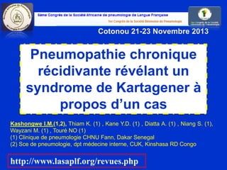 Pneumopathie chronique
récidivante révélant un
syndrome de Kartagener à
propos d’un cas
6e Congrès SAPLF,
Cotonou 21-23 Novembre 2013
Kashongwe I.M.(1,2), Thiam K. (1) , Kane Y.D. (1) , Diatta A. (1) , Niang S. (1),
Wayzani M. (1) , Touré NO (1)
(1) Clinique de pneumologie CHNU Fann, Dakar Senegal
(2) Sce de pneumologie, dpt médecine interne, CUK, Kinshasa RD Congo
http://www.lasaplf.org/revues.php
 