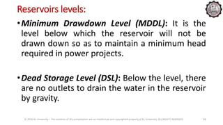 Reservoirs levels:
© 2016 KL University – The contents of this presentation are an intellectual and copyrighted property of KL University. ALL RIGHTS RESERVED 11
•Minimum Drawdown Level (MDDL): It is the
level below which the reservoir will not be
drawn down so as to maintain a minimum head
required in power projects.
•Dead Storage Level (DSL): Below the level, there
are no outlets to drain the water in the reservoir
by gravity.
 