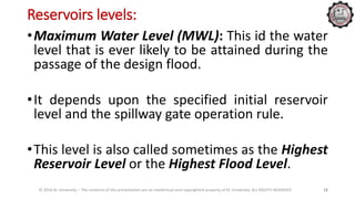 Reservoirs levels:
© 2016 KL University – The contents of this presentation are an intellectual and copyrighted property of KL University. ALL RIGHTS RESERVED 12
•Maximum Water Level (MWL): This id the water
level that is ever likely to be attained during the
passage of the design flood.
•It depends upon the specified initial reservoir
level and the spillway gate operation rule.
•This level is also called sometimes as the Highest
Reservoir Level or the Highest Flood Level.
 