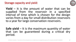 Storage capacity and yield:
Yield – It is the amount of water that can be
supplied from the reservoir in a specified
interval of time which is chosen for the design
varies from a day for small distribution reservoirs
to a year for large conservation reservoirs.
Safe yield – It is the maximum quantity of water
that can be guaranteed during a critical dry
period.
© 2016 KL University – The contents of this presentation are an intellectual and copyrighted property of KL University. ALL RIGHTS RESERVED 17
 
