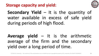 Storage capacity and yield:
Secondary Yield – It is the quantity of
water available in excess of safe yield
during periods of high flood.
Average yield – It is the arithmetic
average of the firm and the secondary
yield over a long period of time.
© 2016 KL University – The contents of this presentation are an intellectual and copyrighted property of KL University. ALL RIGHTS RESERVED 18
 