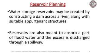 Reservoir Planning
•Water storage reservoirs may be created by
constructing a dam across a river, along with
suitable appurtenant structures.
•Reservoirs are also meant to absorb a part
of flood water and the excess is discharged
through a spillway.
© 2016 KL University – The contents of this presentation are an intellectual and copyrighted property of KL University. ALL RIGHTS RESERVED 2
 